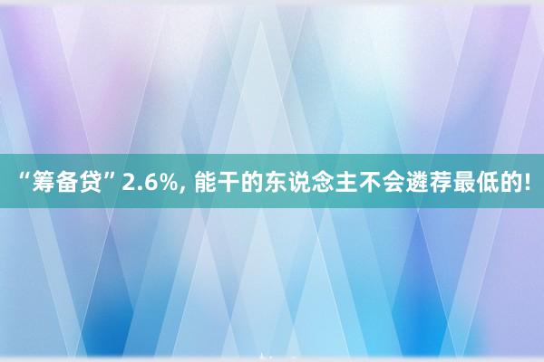 “筹备贷”2.6%, 能干的东说念主不会遴荐最低的!