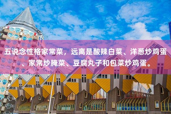 五说念性格家常菜，远离是酸辣白菜、洋葱炒鸡蛋、家常炒腌菜、豆腐丸子和包菜炒鸡蛋。