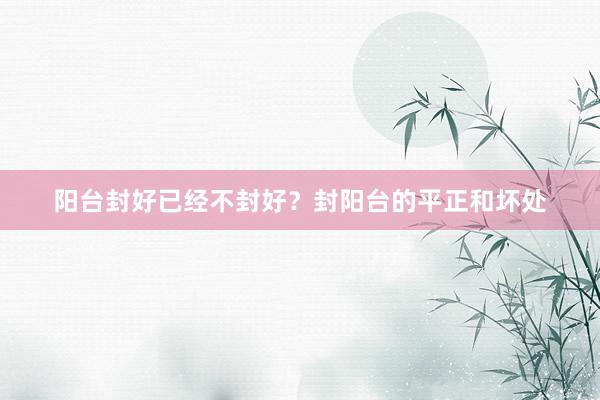 阳台封好已经不封好？封阳台的平正和坏处