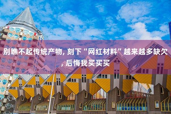 别瞧不起传统产物, 刻下“网红材料”越来越多缺欠, 后悔我买买买