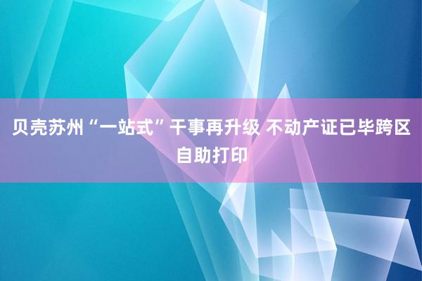 贝壳苏州“一站式”干事再升级 不动产证已毕跨区自助打印