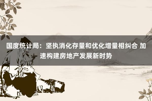 国度统计局：坚执消化存量和优化增量相纠合 加速构建房地产发展新时势