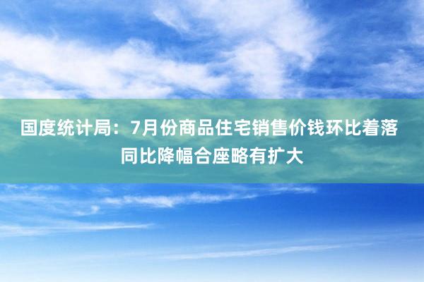 国度统计局：7月份商品住宅销售价钱环比着落 同比降幅合座略有扩大