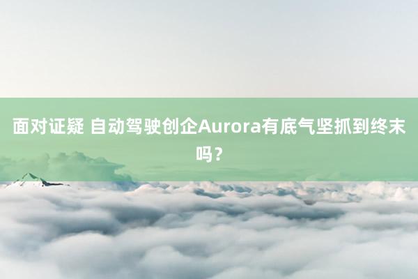 面对证疑 自动驾驶创企Aurora有底气坚抓到终末吗？