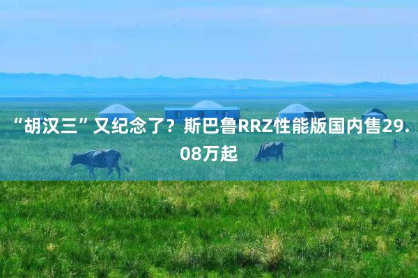 “胡汉三”又纪念了？斯巴鲁RRZ性能版国内售29.08万起