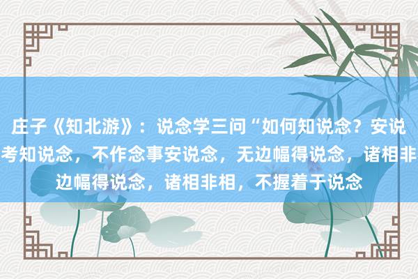 庄子《知北游》：说念学三问“如何知说念？安说念？得说念？不想考知说念，不作念事安说念，无边幅得说念，