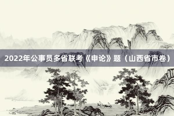 2022年公事员多省联考《申论》题（山西省市卷）