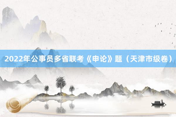 2022年公事员多省联考《申论》题（天津市级卷）