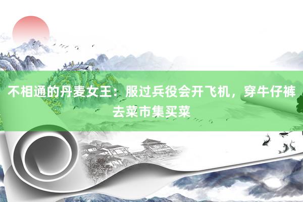 不相通的丹麦女王：服过兵役会开飞机，穿牛仔裤去菜市集买菜