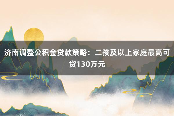 济南调整公积金贷款策略：二孩及以上家庭最高可贷130万元
