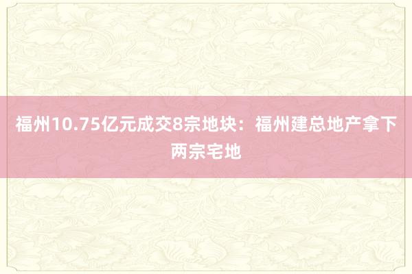 福州10.75亿元成交8宗地块：福州建总地产拿下两宗宅地