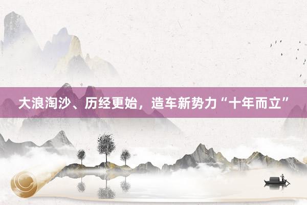 大浪淘沙、历经更始，造车新势力“十年而立”