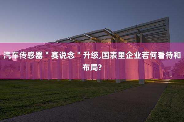 汽车传感器＂赛说念＂升级,国表里企业若何看待和布局?