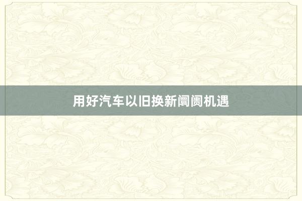 用好汽车以旧换新阛阓机遇