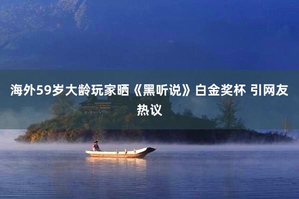 海外59岁大龄玩家晒《黑听说》白金奖杯 引网友热议