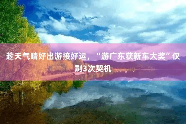 趁天气晴好出游接好运，“游广东获新车大奖”仅剩3次契机