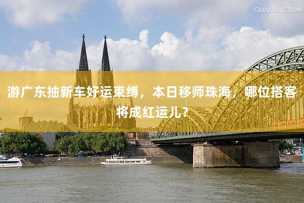 游广东抽新车好运束缚，本日移师珠海，哪位搭客将成红运儿？