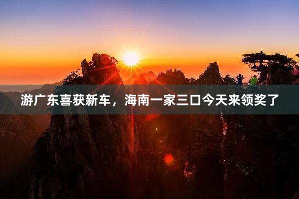 游广东喜获新车，海南一家三口今天来领奖了