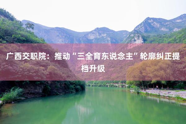广西交职院：推动“三全育东说念主”轮廓纠正提档升级