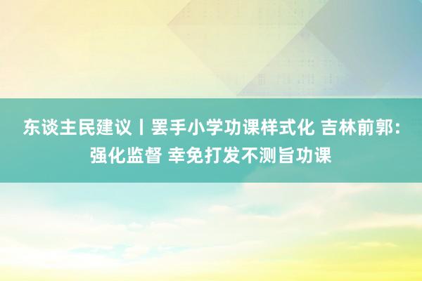 东谈主民建议丨罢手小学功课样式化 吉林前郭：强化监督 幸免打发不测旨功课