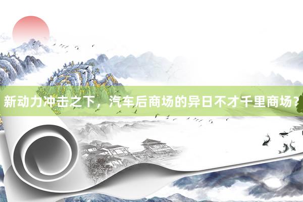 新动力冲击之下，汽车后商场的异日不才千里商场？