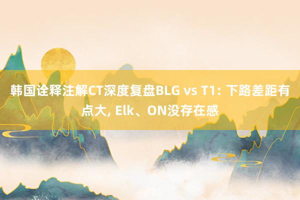 韩国诠释注解CT深度复盘BLG vs T1: 下路差距有点大, Elk、ON没存在感
