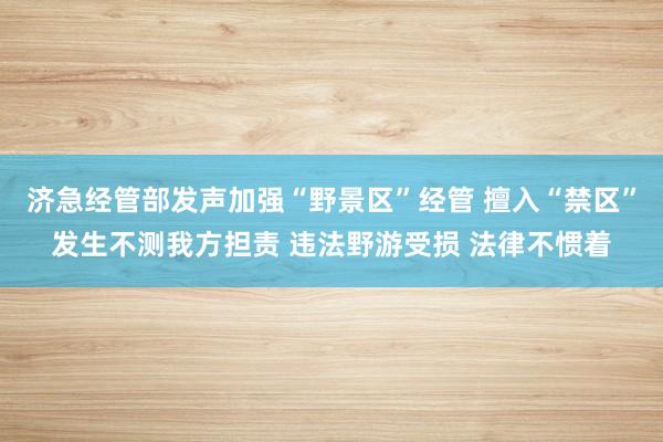 济急经管部发声加强“野景区”经管 擅入“禁区”发生不测我方担责 违法野游受损 法律不惯着