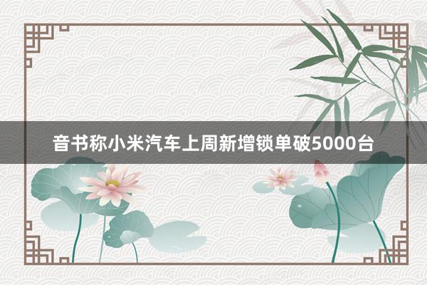 音书称小米汽车上周新增锁单破5000台
