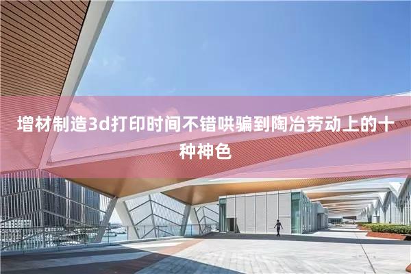 增材制造3d打印时间不错哄骗到陶冶劳动上的十种神色