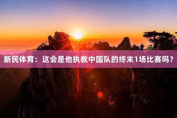 新民体育：这会是他执教中国队的终末1场比赛吗？