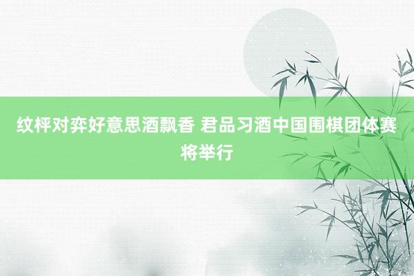 纹枰对弈好意思酒飘香 君品习酒中国围棋团体赛将举行
