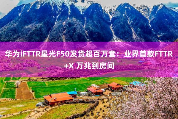 华为iFTTR星光F50发货超百万套：业界首款FTTR+X 万兆到房间