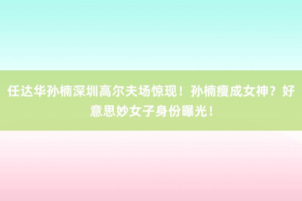 任达华孙楠深圳高尔夫场惊现！孙楠瘦成女神？好意思妙女子身份曝光！