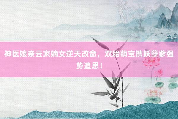 神医娘亲云家嫡女逆天改命，双胎萌宝携妖孽爹强势追思！