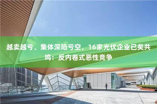 越卖越亏、集体深陷亏空，16家光伏企业已矣共鸣：反内卷式恶性竞争