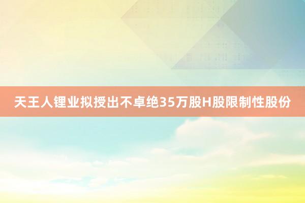 天王人锂业拟授出不卓绝35万股H股限制性股份