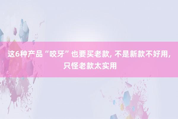 这6种产品“咬牙”也要买老款, 不是新款不好用, 只怪老款太实用