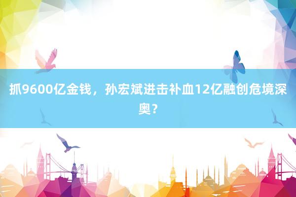 抓9600亿金钱，孙宏斌进击补血12亿融创危境深奥？