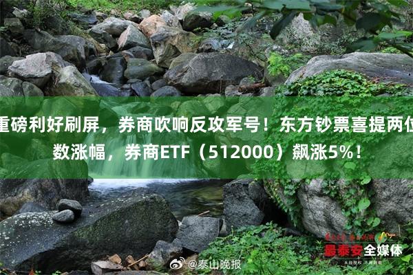 重磅利好刷屏，券商吹响反攻军号！东方钞票喜提两位数涨幅，券商ETF（512000）飙涨5%！
