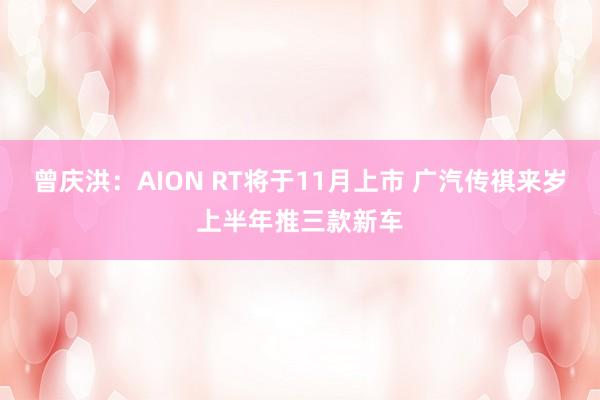 曾庆洪：AION RT将于11月上市 广汽传祺来岁上半年推三款新车