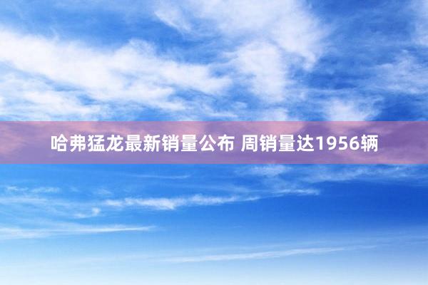 哈弗猛龙最新销量公布 周销量达1956辆