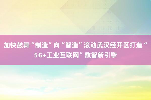 加快鼓舞“制造”向“智造”滚动武汉经开区打造“5G+工业互联网”数智新引擎