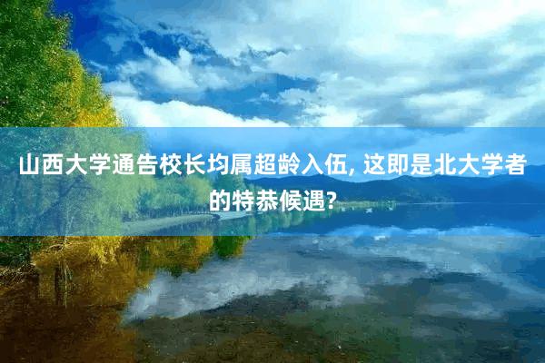 山西大学通告校长均属超龄入伍, 这即是北大学者的特恭候遇?