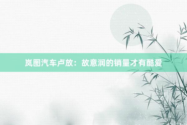 岚图汽车卢放:故意润的销量才有酷爱