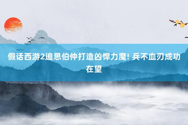 假话西游2追思伯仲打造凶悍力魔! 兵不血刃成功在望