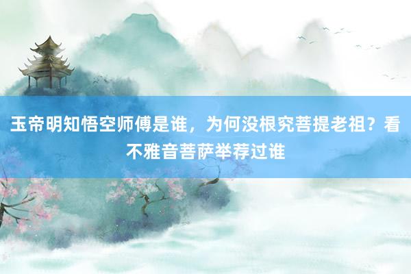 玉帝明知悟空师傅是谁，为何没根究菩提老祖？看不雅音菩萨举荐过谁