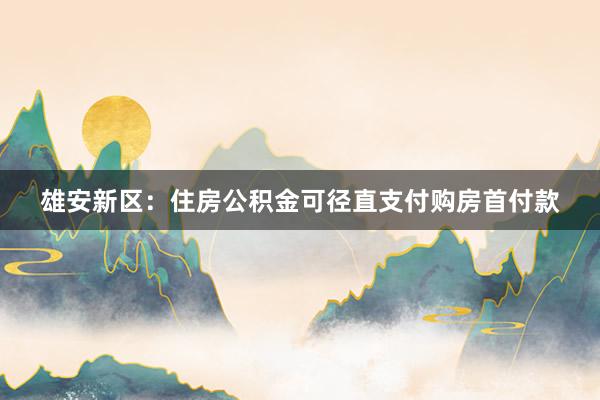 雄安新区:住房公积金可径直支付购房首付款
