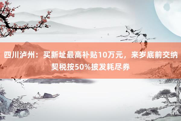 四川泸州：买新址最高补贴10万元，来岁底前交纳契税按50%披发耗尽券