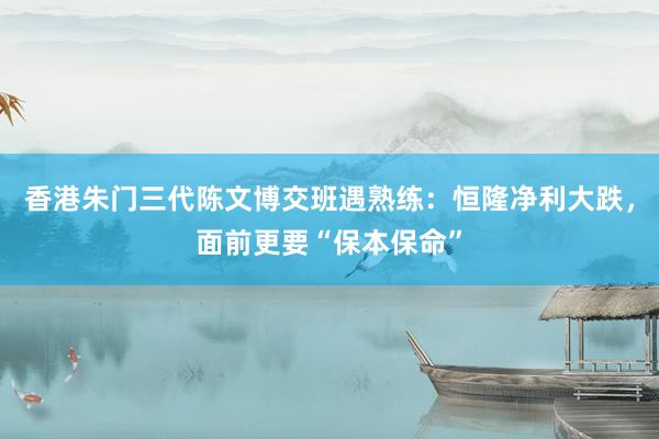 香港朱门三代陈文博交班遇熟练：恒隆净利大跌，面前更要“保本保命”