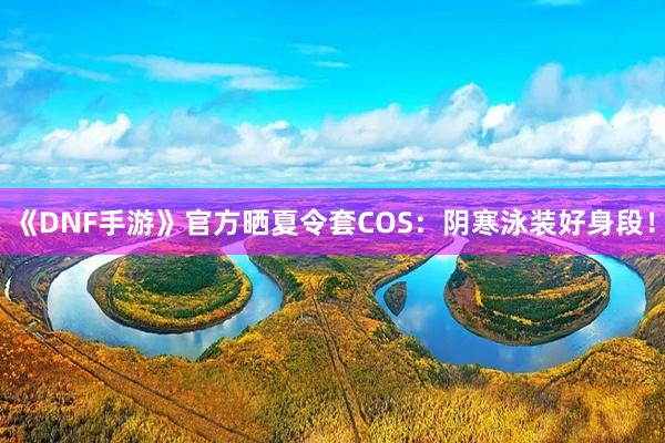 《DNF手游》官方晒夏令套COS：阴寒泳装好身段！